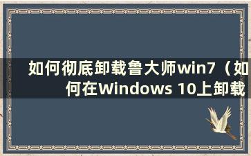 如何彻底卸载鲁大师win7（如何在Windows 10上卸载鲁大师）